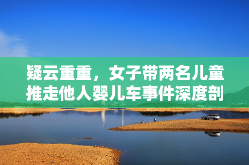 疑云重重，女子带两名儿童推走他人婴儿车事件深度剖析
