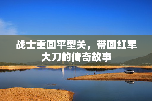 战士重回平型关，带回红军大刀的传奇故事