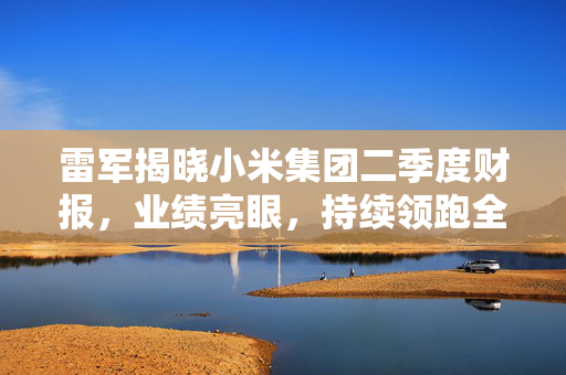 雷军揭晓小米集团二季度财报，业绩亮眼，持续领跑全球
