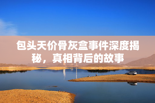 包头天价骨灰盒事件深度揭秘，真相背后的故事