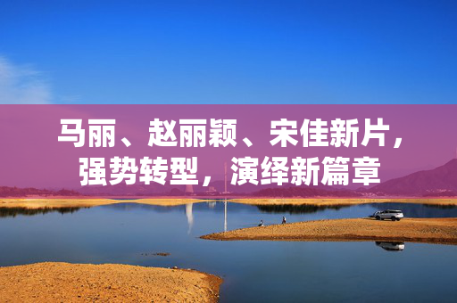 马丽、赵丽颖、宋佳新片，强势转型，演绎新篇章