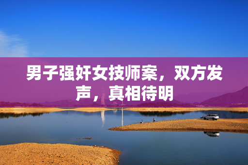 男子强奸女技师案，双方发声，真相待明