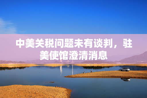 中美关税问题未有谈判，驻美使馆澄清消息