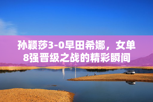 孙颖莎3-0早田希娜，女单8强晋级之战的精彩瞬间