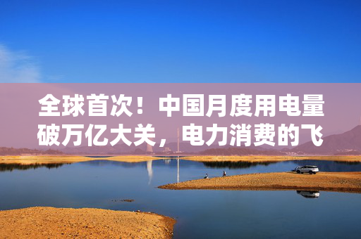 全球首次！中国月度用电量破万亿大关，电力消费的飞跃与未来展望