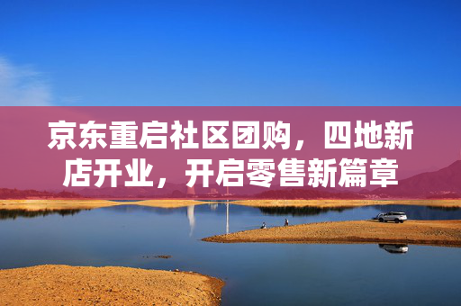京东重启社区团购，四地新店开业，开启零售新篇章