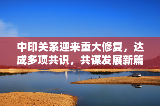 中印关系迎来重大修复，达成多项共识，共谋发展新篇章
