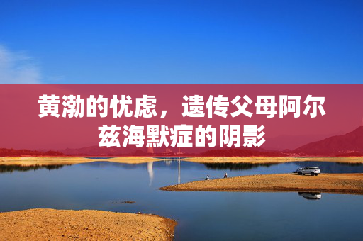 黄渤的忧虑，遗传父母阿尔兹海默症的阴影