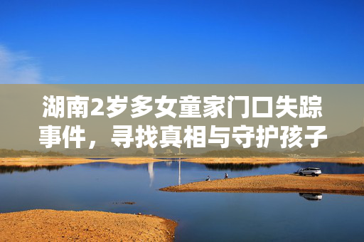 湖南2岁多女童家门口失踪事件，寻找真相与守护孩子安全