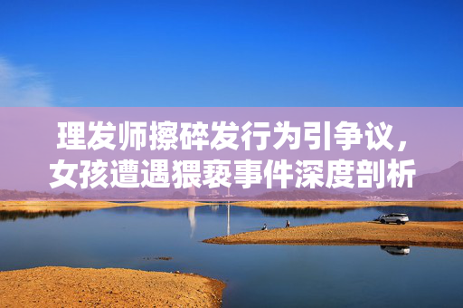 理发师擦碎发行为引争议，女孩遭遇猥亵事件深度剖析
