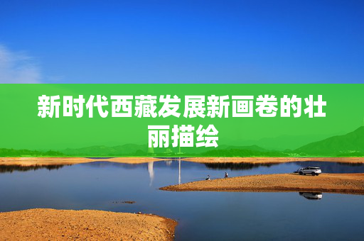新时代西藏发展新画卷的壮丽描绘