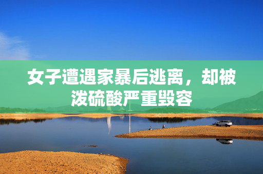 女子遭遇家暴后逃离，却被泼硫酸严重毁容