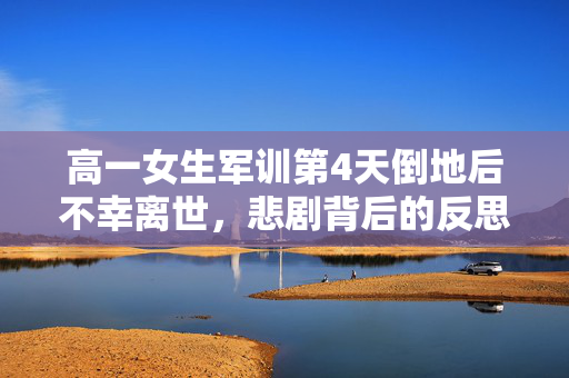 高一女生军训第4天倒地后不幸离世，悲剧背后的反思