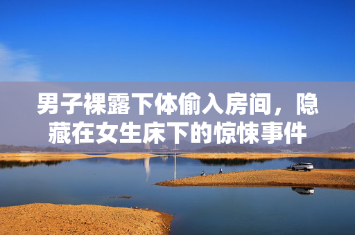 男子裸露下体偷入房间，隐藏在女生床下的惊悚事件