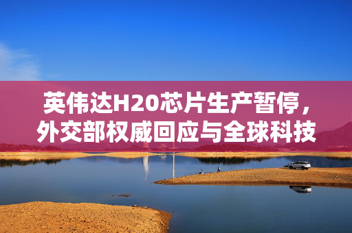 英伟达H20芯片生产暂停，外交部权威回应与全球科技产业影响