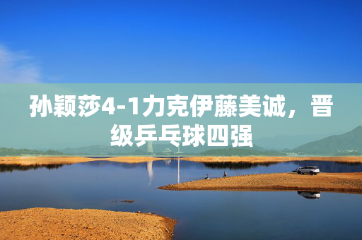 孙颖莎4-1力克伊藤美诚，晋级乒乓球四强