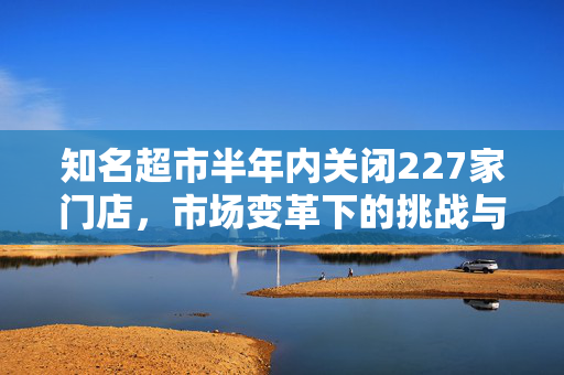知名超市半年内关闭227家门店，市场变革下的挑战与反思