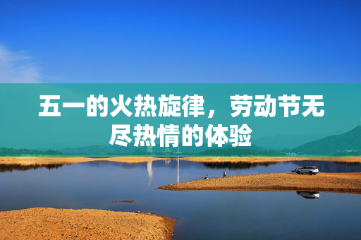 五一的火热旋律，劳动节无尽热情的体验