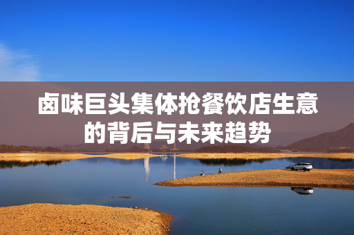 卤味巨头集体抢餐饮店生意的背后与未来趋势