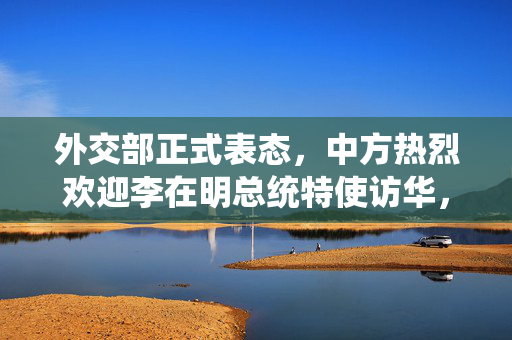 外交部正式表态，中方热烈欢迎李在明总统特使访华，深化两国友好合作