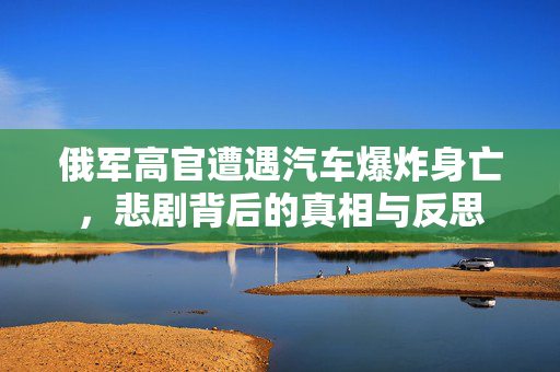 俄军高官遭遇汽车爆炸身亡，悲剧背后的真相与反思