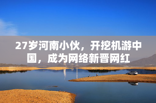 27岁河南小伙，开挖机游中国，成为网络新晋网红