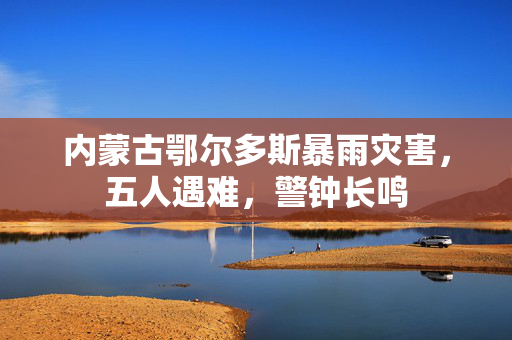 内蒙古鄂尔多斯暴雨灾害，五人遇难，警钟长鸣