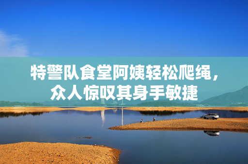 特警队食堂阿姨轻松爬绳，众人惊叹其身手敏捷