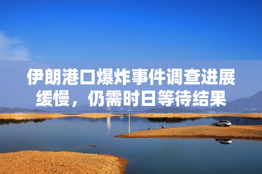 伊朗港口爆炸事件调查进展缓慢，仍需时日等待结果