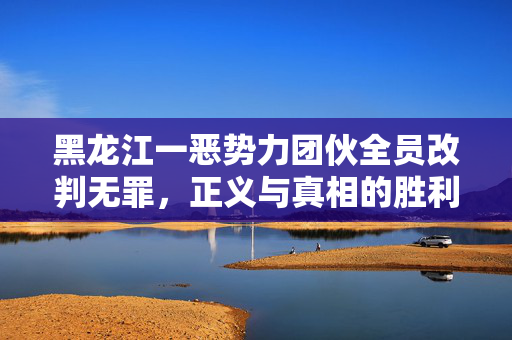 黑龙江一恶势力团伙全员改判无罪，正义与真相的胜利