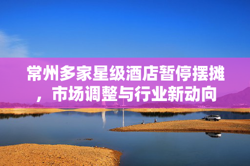 常州多家星级酒店暂停摆摊，市场调整与行业新动向