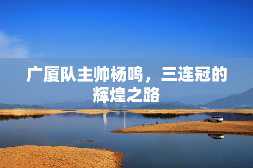 广厦队主帅杨鸣，三连冠的辉煌之路