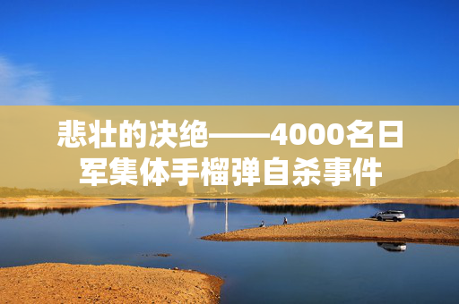 悲壮的决绝——4000名日军集体手榴弹自杀事件