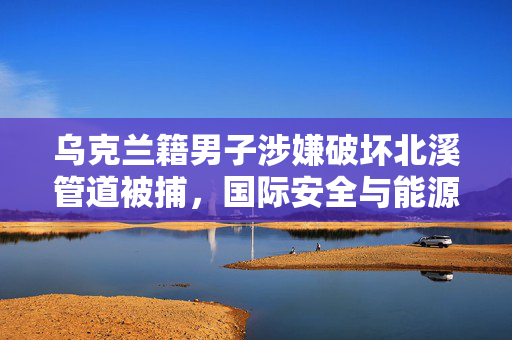 乌克兰籍男子涉嫌破坏北溪管道被捕，国际安全与能源稳定的双重挑战