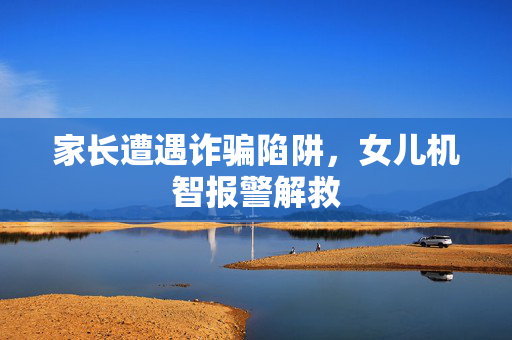 家长遭遇诈骗陷阱，女儿机智报警解救