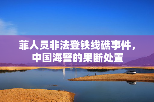 菲人员非法登铁线礁事件，中国海警的果断处置