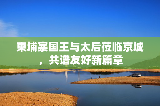 柬埔寨国王与太后莅临京城，共谱友好新篇章