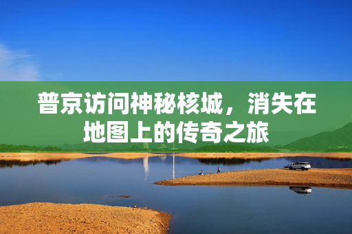 普京访问神秘核城，消失在地图上的传奇之旅