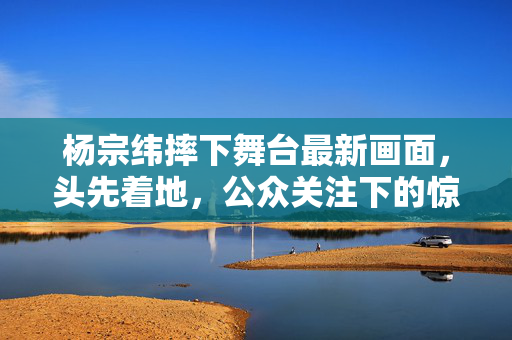 杨宗纬摔下舞台最新画面，头先着地，公众关注下的惊险瞬间