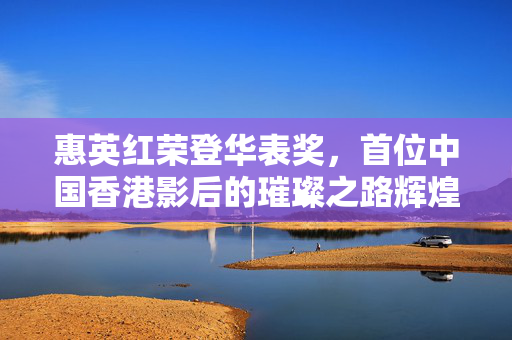 惠英红荣登华表奖，首位中国香港影后的璀璨之路辉煌瞬间