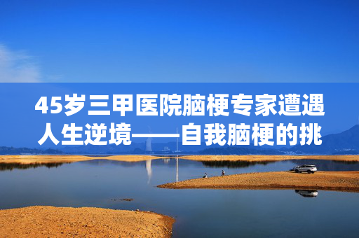 45岁三甲医院脑梗专家遭遇人生逆境——自我脑梗的挑战与启示