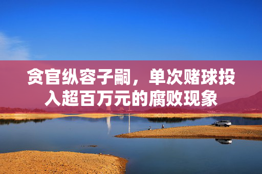贪官纵容子嗣，单次赌球投入超百万元的腐败现象
