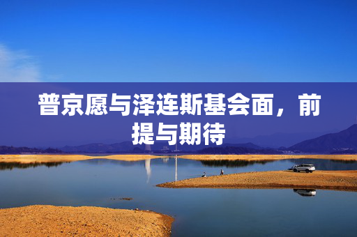 普京愿与泽连斯基会面，前提与期待