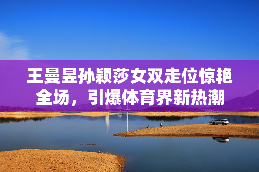 王曼昱孙颖莎女双走位惊艳全场，引爆体育界新热潮