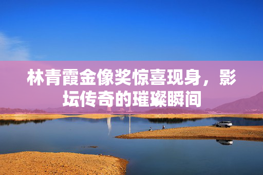 林青霞金像奖惊喜现身，影坛传奇的璀璨瞬间
