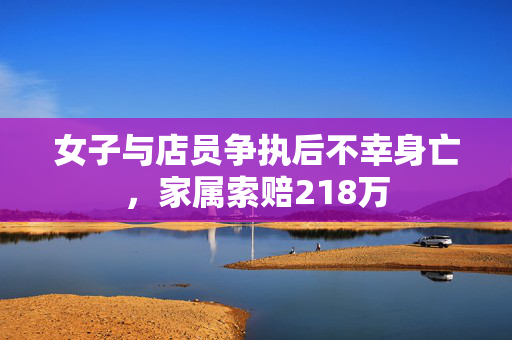 女子与店员争执后不幸身亡，家属索赔218万