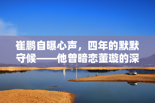 崔鹏自曝心声，四年的默默守候——他曾暗恋董璇的深情岁月