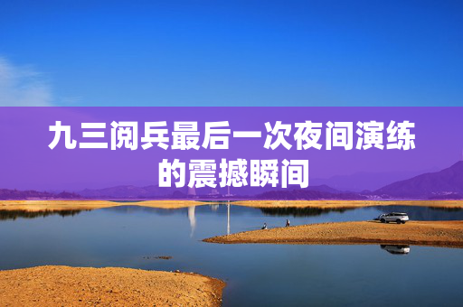 九三阅兵最后一次夜间演练的震撼瞬间