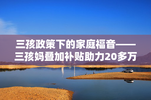 三孩政策下的家庭福音——三孩妈叠加补贴助力20多万买下110平温馨家园