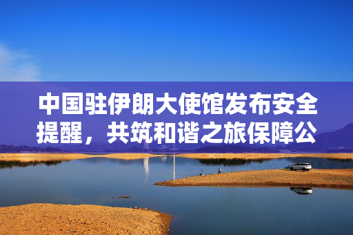 中国驻伊朗大使馆发布安全提醒，共筑和谐之旅保障公民安全